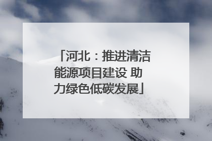 河北：推进清洁能源项目建设 助力绿色低碳发展