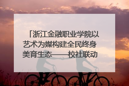 浙江金融职业学院以艺术为媒构建全民终身美育生态——校社联动共谱美育新篇章