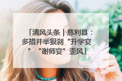 清风头条｜慈利县：多措并举狠刹“升学宴”“谢师宴”歪风