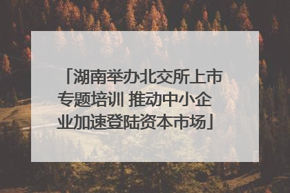 湖南举办北交所上市专题培训 推动中小企业加速登陆资本市场