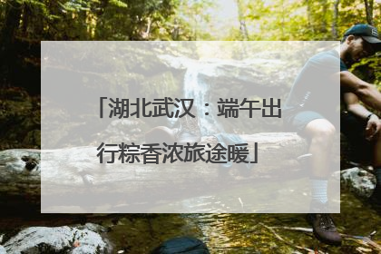 湖北武汉：端午出行粽香浓旅途暖