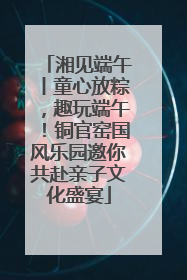 湘见端午丨童心放粽，趣玩端午！铜官窑国风乐园邀你共赴亲子文化盛宴