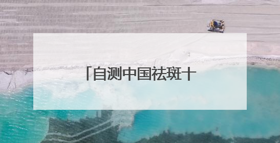自测中国祛斑十大品牌，国家唯一认证的祛斑产品，持证祛斑更安全