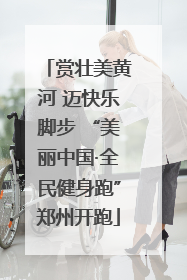 赏壮美黄河 迈快乐脚步 “美丽中国·全民健身跑”郑州开跑