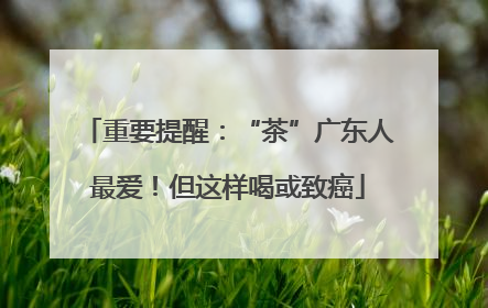 重要提醒：“茶”广东人最爱！但这样喝或致癌