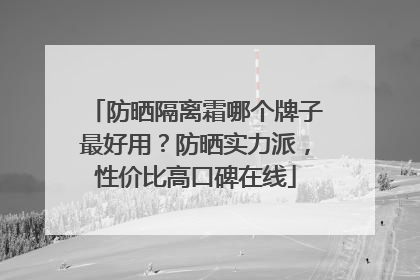 防晒隔离霜哪个牌子最好用？防晒实力派，性价比高口碑在线