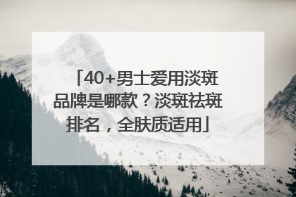 40+男士爱用淡斑品牌是哪款？淡斑祛斑排名，全肤质适用