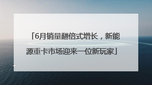 6月销量翻倍式增长，新能源重卡市场迎来一位新玩家