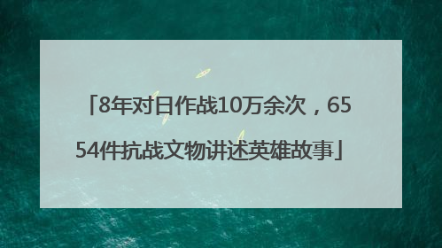 8年对日作战10万余次，6554件抗战文物讲述英雄故事